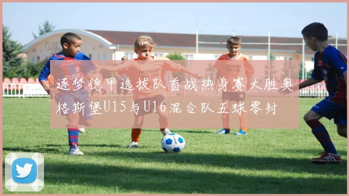 逐梦德甲选拔队首战热身赛大胜奥格斯堡U15与U16混合队五球零封