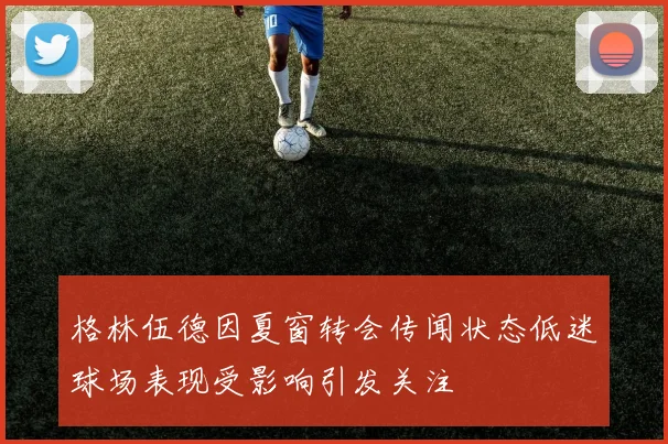 格林伍德因夏窗转会传闻状态低迷球场表现受影响引发关注