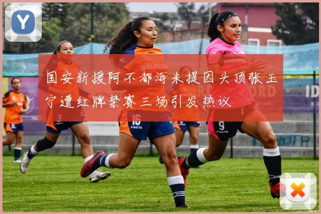 国安新援阿不都海米提因头顶张玉宁遭红牌禁赛三场引发热议