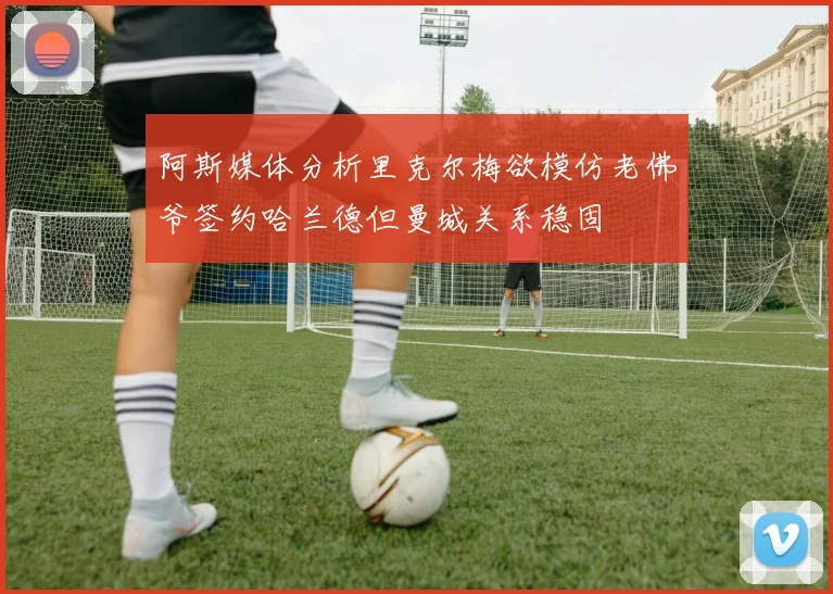 阿斯媒体分析里克尔梅欲模仿老佛爷签约哈兰德但曼城关系稳固