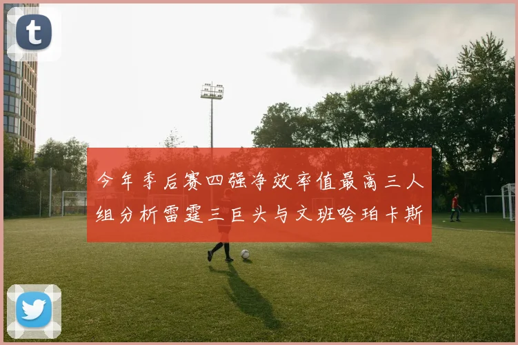 今年季后赛四强净效率值最高三人组分析雷霆三巨头与文班哈珀卡斯尔的表现对比