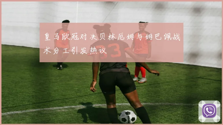 皇马欧冠对决贝林厄姆与姆巴佩战术分工引发热议