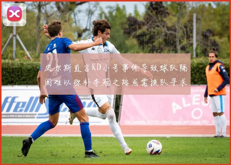 皮尔斯直言KD小号事件导致球队隔阂难以弥补夺冠之路或需换队寻求新机会