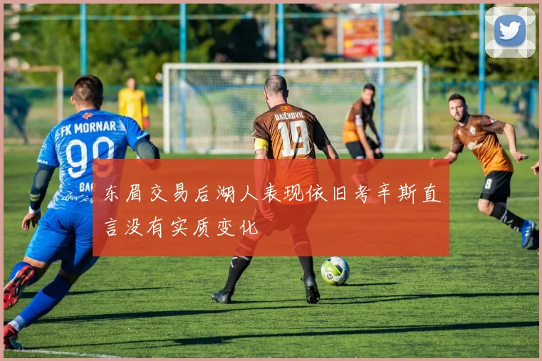 东眉交易后湖人表现依旧考辛斯直言没有实质变化