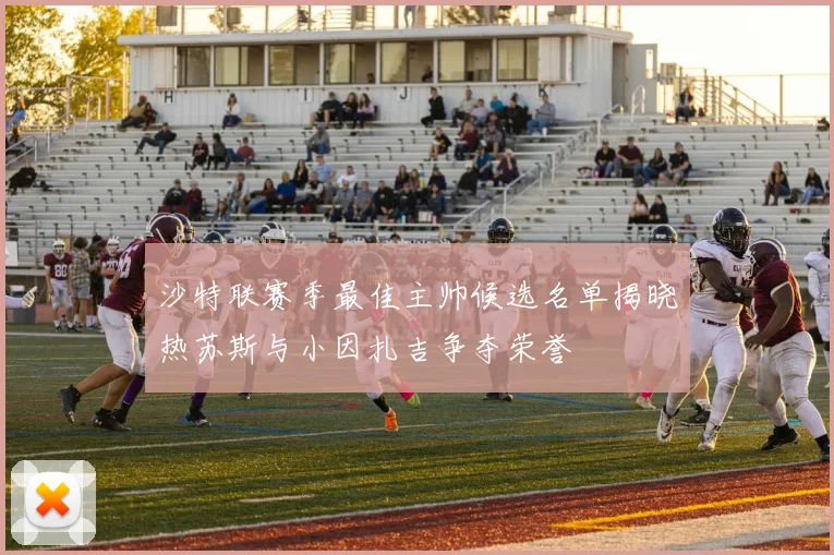 沙特联赛季最佳主帅候选名单揭晓热苏斯与小因扎吉争夺荣誉
