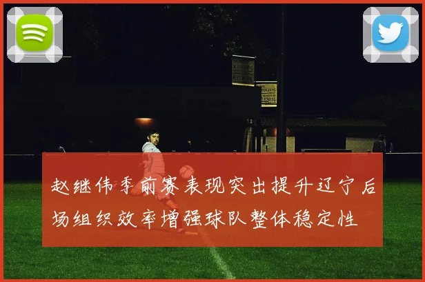 赵继伟季前赛表现突出提升辽宁后场组织效率增强球队整体稳定性