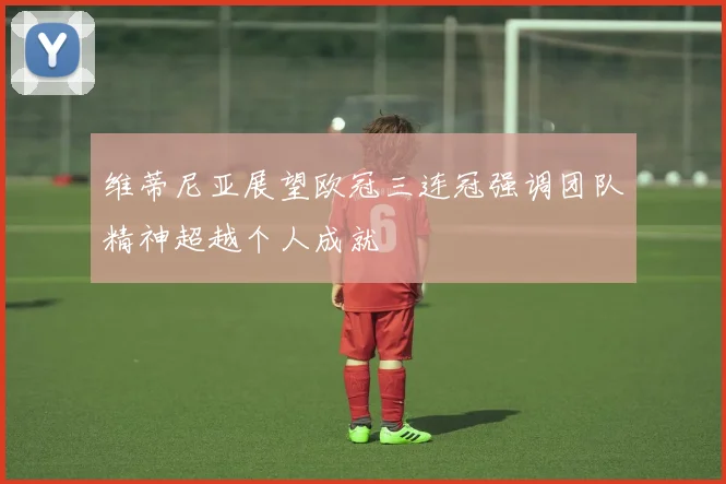 维蒂尼亚展望欧冠三连冠强调团队精神超越个人成就