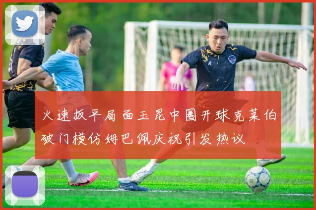 火速扳平局面玉昆中圈开球克莱伯破门模仿姆巴佩庆祝引发热议
