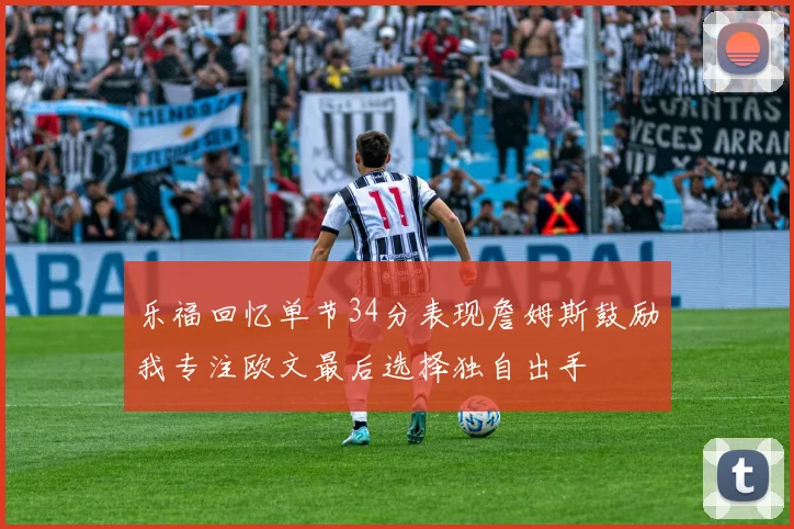 乐福回忆单节34分表现詹姆斯鼓励我专注欧文最后选择独自出手
