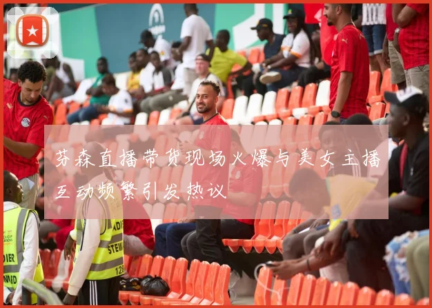 芬森直播带货现场火爆与美女主播互动频繁引发热议