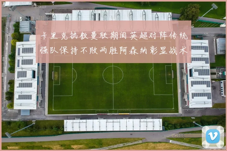 卡里克执教曼联期间英超对阵传统强队保持不败两胜阿森纳彰显战术智慧
