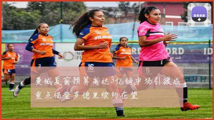曼城夏窗预算高达3亿镑中场引援成重点福登罗德里续约在望