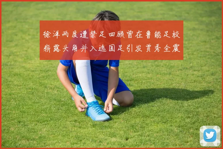 徐洋两度遭禁足回顾曾在鲁能足校崭露头角并入选国足引发贾秀全震惊
