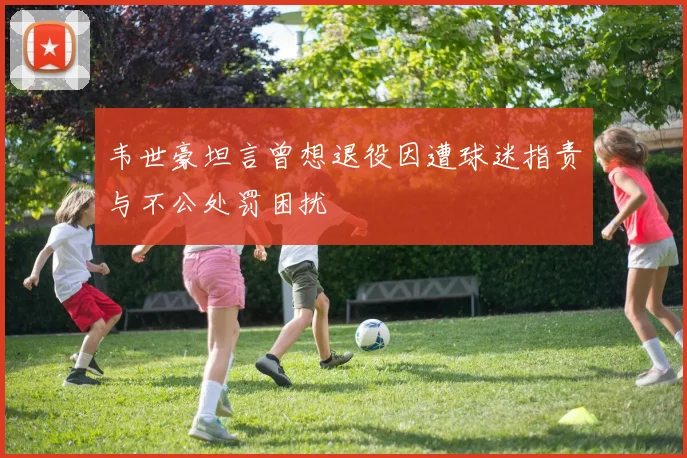 韦世豪坦言曾想退役因遭球迷指责与不公处罚困扰