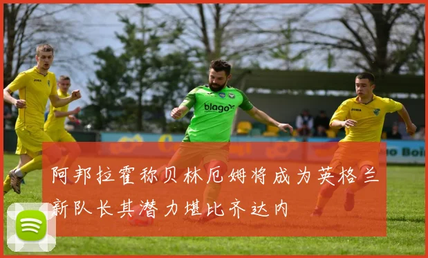 阿邦拉霍称贝林厄姆将成为英格兰新队长其潜力堪比齐达内