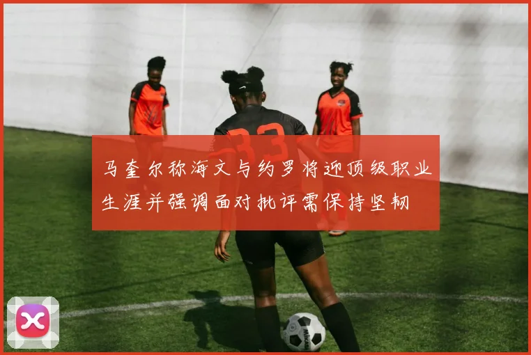 马奎尔称海文与约罗将迎顶级职业生涯并强调面对批评需保持坚韧