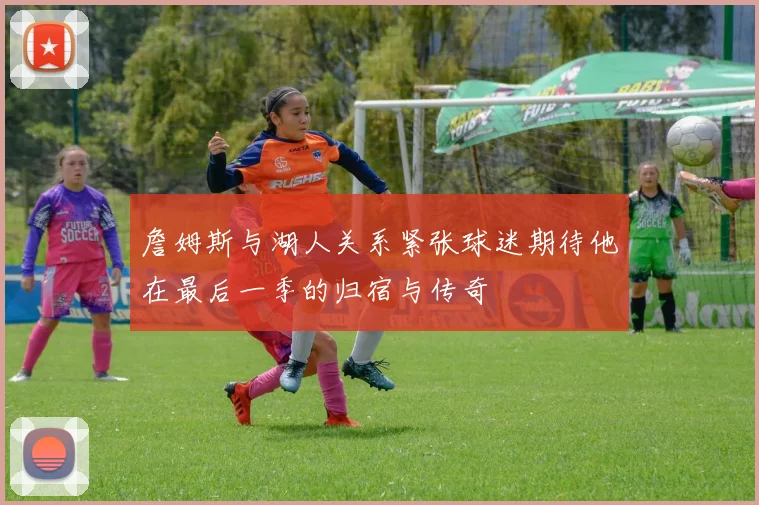 詹姆斯与湖人关系紧张球迷期待他在最后一季的归宿与传奇