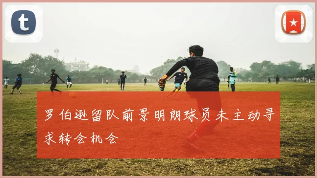 罗伯逊留队前景明朗球员未主动寻求转会机会