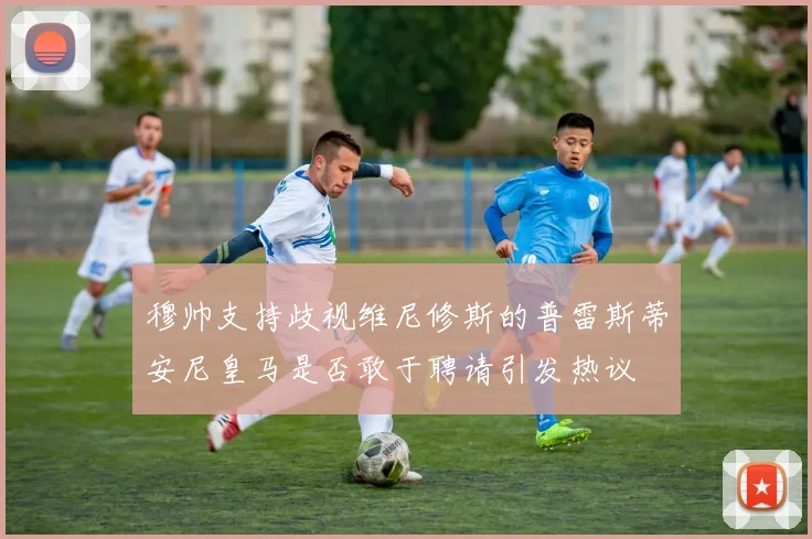 穆帅支持歧视维尼修斯的普雷斯蒂安尼皇马是否敢于聘请引发热议