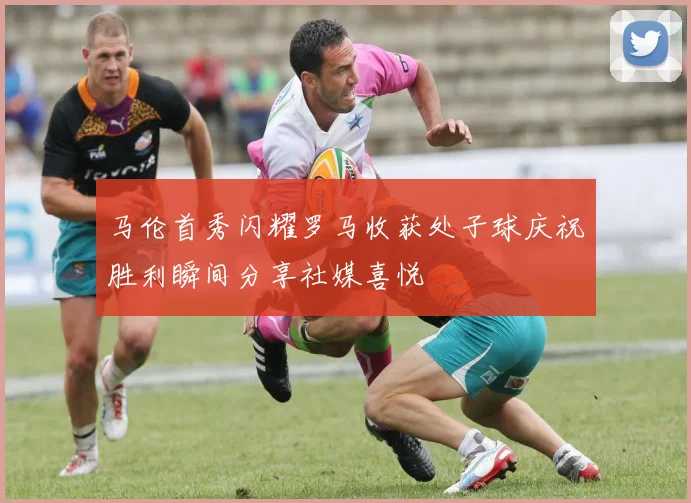 马伦首秀闪耀罗马收获处子球庆祝胜利瞬间分享社媒喜悦