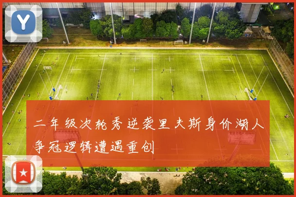二年级次轮秀逆袭里夫斯身价湖人争冠逻辑遭遇重创