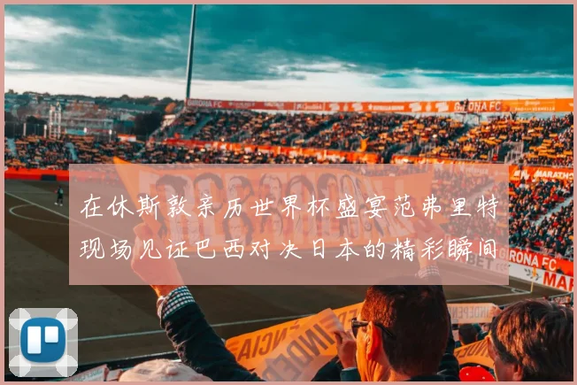 在休斯敦亲历世界杯盛宴范弗里特现场见证巴西对决日本的精彩瞬间