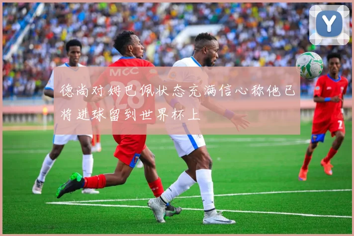 德尚对姆巴佩状态充满信心称他已将进球留到世界杯上