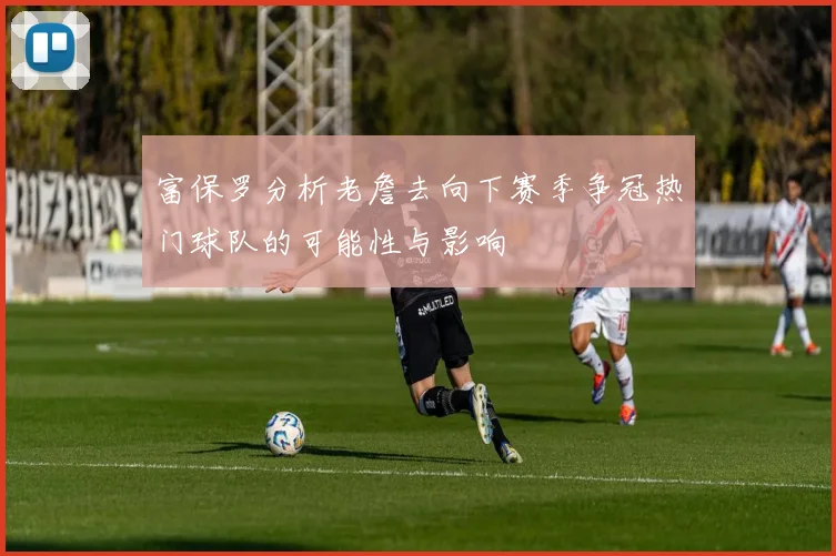 富保罗分析老詹去向下赛季争冠热门球队的可能性与影响